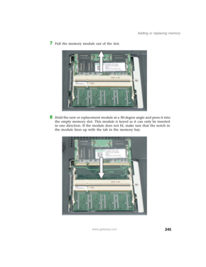 Page 255245
Adding or replacing memory
www.gateway.com
7Pull the memory module out of the slot.
8Hold the new or replacement module at a 30-degree angle and press it into 
the empty memory slot. This module is keyed so it can only be inserted 
in one direction. If the module does not fit, make sure that the notch in 
the module lines up with the tab in the memory bay. 