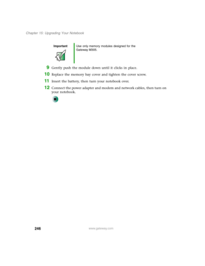 Page 256246
Chapter 15: Upgrading Your Notebook
www.gateway.com
9Gently push the module down until it clicks in place.
10Replace the memory bay cover and tighten the cover screw.
11Insert the battery, then turn your notebook over.
12Connect the power adapter and modem and network cables, then turn on 
your notebook.
ImportantUse only memory modules designed for the 
Gateway M305. 