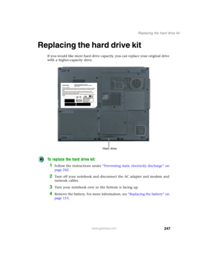 Page 257247
Replacing the hard drive kit
www.gateway.com
Replacing the hard drive kit
If you would like more hard drive capacity, you can replace your original drive 
with a higher-capacity drive.
To replace the hard drive kit:
1Follow the instructions under “Preventing static electricity discharge” on 
page 242.
2Turn off your notebook and disconnect the AC adapter and modem and 
network cables.
3Turn your notebook over so the bottom is facing up.
4Remove the battery. For more information, see “Replacing the...