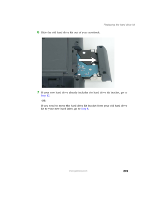 Page 259249
Replacing the hard drive kit
www.gateway.com
6Slide the old hard drive kit out of your notebook.
7If your new hard drive already includes the hard drive kit bracket, go to 
Step 12.
-OR-
If you need to move the hard drive kit bracket from your old hard drive 
kit to your new hard drive, go to Step 8. 