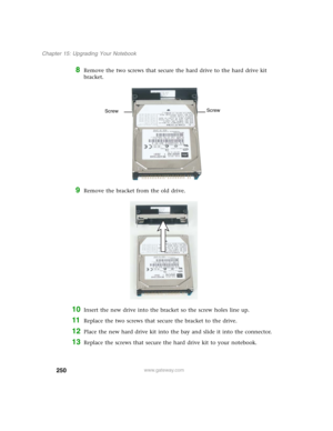 Page 260250
Chapter 15: Upgrading Your Notebook
www.gateway.com
8Remove the two screws that secure the hard drive to the hard drive kit 
bracket.
9Remove the bracket from the old drive.
10Insert the new drive into the bracket so the screw holes line up.
11Replace the two screws that secure the bracket to the drive.
12Place the new hard drive kit into the bay and slide it into the connector.
13Replace the screws that secure the hard drive kit to your notebook.
Screw
Screw 