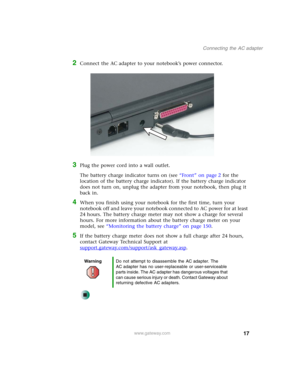 Page 2717
Connecting the AC adapter
www.gateway.com
2Connect the AC adapter to your notebook’s power connector.
3Plug the power cord into a wall outlet.
The battery charge indicator turns on (see “Front” on page 2 for the 
location of the battery charge indicator). If the battery charge indicator 
does not turn on, unplug the adapter from your notebook, then plug it 
back in.
4When you finish using your notebook for the first time, turn your 
notebook off and leave your notebook connected to AC power for at...