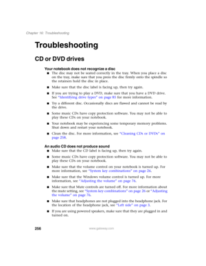Page 266256
Chapter 16: Troubleshooting
www.gateway.com
Troubleshooting
CD or DVD drives
Your notebook does not recognize a disc
■The disc may not be seated correctly in the tray. When you place a disc 
on the tray, make sure that you press the disc firmly onto the spindle so 
the retainers hold the disc in place.
■Make sure that the disc label is facing up, then try again.
■If you are trying to play a DVD, make sure that you have a DVD drive. 
See “Identifying drive types” on page 85 for more information.
■Try...