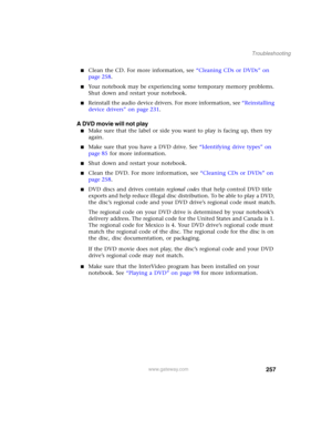 Page 267257
Troubleshooting
www.gateway.com
■Clean the CD. For more information, see “Cleaning CDs or DVDs” on 
page 258.
■Your notebook may be experiencing some temporary memory problems. 
Shut down and restart your notebook.
■Reinstall the audio device drivers. For more information, see “Reinstalling 
device drivers” on page 231.
A DVD movie will not play
■Make sure that the label or side you want to play is facing up, then try 
again.
■Make sure that you have a DVD drive. See “Identifying drive types” on...