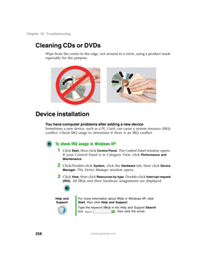 Page 268258
Chapter 16: Troubleshooting
www.gateway.com
Cleaning CDs or DVDs
Wipe from the center to the edge, not around in a circle, using a product made 
especially for the purpose.
Device installation
You have computer problems after adding a new device
Sometimes a new device, such as a PC Card, can cause a system resource (IRQ) 
conflict. Check IRQ usage to determine if there is an IRQ conflict.
To check IRQ usage in Windows XP:
1Click Start, then click Control Panel. The Control Panel window opens. 
If...