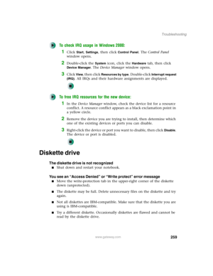 Page 269259
Troubleshooting
www.gateway.com
To check IRQ usage in Windows 2000:
1Click Start, Settings, then click Control Panel. The Control Panel 
window opens.
2Double-click the System icon, click the Hardware tab, then click 
Device Manager. The Device Manager window opens.
3Click View, then click Resources by type. Double-click Interrupt request 
(IRQ)
. All IRQs and their hardware assignments are displayed.
To free IRQ resources for the new device:
1In the Device Manager window, check the device list for a...