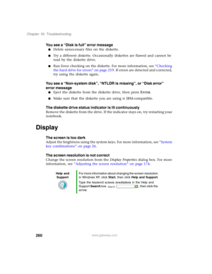 Page 270260
Chapter 16: Troubleshooting
www.gateway.com
You see a “Disk is full” error message
■Delete unnecessary files on the diskette.
■Try a different diskette. Occasionally diskettes are flawed and cannot be 
read by the diskette drive.
■Run Error checking on the diskette. For more information, see “Checking 
the hard drive for errors” on page 219. If errors are detected and corrected, 
try using the diskette again.
You see a “Non-system disk”, “NTLDR is missing”, or “Disk error” 
error message
■Eject the...