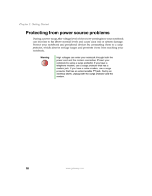 Page 2818
Chapter 2: Getting Started
www.gateway.com
Protecting from power source problems
During a power surge, the voltage level of electricity coming into your notebook 
can increase to far above normal levels and cause data loss or system damage. 
Protect your notebook and peripheral devices by connecting them to a surge 
protector, which absorbs voltage surges and prevents them from reaching your 
notebook.
WarningHigh voltages can enter your notebook through both the 
power cord and the modem connection....