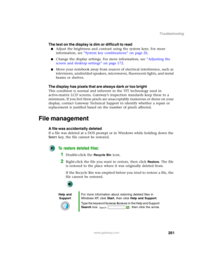 Page 271261
Troubleshooting
www.gateway.com
The text on the display is dim or difficult to read
■Adjust the brightness and contrast using the system keys. For more 
information, see “System key combinations” on page 26.
■Change the display settings. For more information, see “Adjusting the 
screen and desktop settings” on page 172.
■Move your notebook away from sources of electrical interference, such as 
televisions, unshielded speakers, microwaves, fluorescent lights, and metal 
beams or shelves.
The display...
