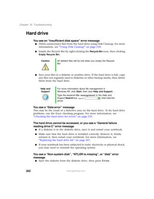 Page 272262
Chapter 16: Troubleshooting
www.gateway.com
Hard drive
You see an “Insufficient disk space” error message
■Delete unnecessary files from the hard drive using Disk Cleanup. For more 
information, see “Using Disk Cleanup” on page 218.
■Empty the Recycle Bin by right-clicking the Recycle Bin icon, then clicking 
Empty Recycle Bin.
■Save your files to a diskette or another drive. If the hard drive is full, copy 
any files not regularly used to diskettes or other backup media, then delete 
them from the...