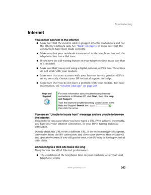 Page 273263
Troubleshooting
www.gateway.com
Internet
You cannot connect to the Internet
■Make sure that the modem cable is plugged into the modem jack and not 
the Ethernet network jack. See “Back” on page 6 to make sure that the 
connections have been made correctly.
■Make sure that your notebook is connected to the telephone line and the 
telephone line has a dial tone.
■If you have the call waiting feature on your telephone line, make sure that 
it is disabled.
■Make sure that you are not using a digital,...