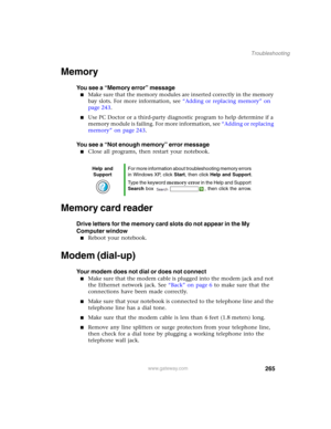 Page 275265
Troubleshooting
www.gateway.com
Memory
You see a “Memory error” message
■Make sure that the memory modules are inserted correctly in the memory 
bay slots. For more information, see “Adding or replacing memory” on 
page 243.
■Use PC Doctor or a third-party diagnostic program to help determine if a 
memory module is failing. For more information, see “Adding or replacing 
memory” on page 243.
You see a “Not enough memory” error message
■Close all programs, then restart your notebook.
Memory card...