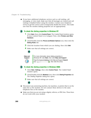 Page 276266
Chapter 16: Troubleshooting
www.gateway.com
■If you have additional telephone services such as call waiting, call 
messaging, or voice mail, make sure that all messages are cleared and call 
waiting is disabled before using the modem. Contact your telephone 
service to get the correct code to temporarily disable the service. Also make 
sure that the modem dialing properties are set appropriately.
To check the dialing properties in Windows XP:
1Click Start, then click Control Panel. The Control Panel...