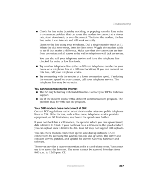 Page 277267
Troubleshooting
www.gateway.com
■Check for line noise (scratchy, crackling, or popping sounds). Line noise 
is a common problem that can cause the modem to connect at a slower 
rate, abort downloads, or even disconnect. The faster the modem, the less 
line noise it can tolerate and still work correctly.
Listen to the line using your telephone. Dial a single number (such as 1). 
When the dial tone stops, listen for line noise. Wiggle the modem cable 
to see if that makes a difference. Make sure that...