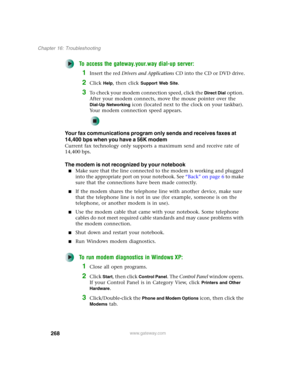 Page 278268
Chapter 16: Troubleshooting
www.gateway.com
To access the gateway.your.way dial-up server:
1Insert the red Drivers and Applications CD into the CD or DVD drive.
2Click Help, then click Support Web Site.
3To check your modem connection speed, click the Direct Dial option. 
After your modem connects, move the mouse pointer over the 
Dial-Up Networking icon (located next to the clock on your taskbar). 
Your modem connection speed appears.
Your fax communications program only sends and receives faxes at...