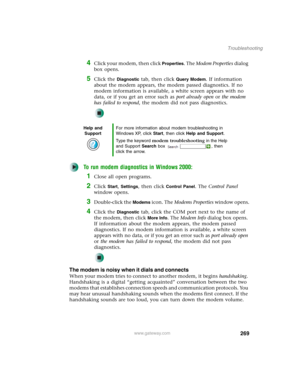 Page 279269
Troubleshooting
www.gateway.com
4Click your modem, then click Properties. The Modem Properties dialog 
box opens.
5Click the Diagnostic tab, then click Query Modem. If information 
about the modem appears, the modem passed diagnostics. If no 
modem information is available, a white screen appears with no 
data, or if you get an error such as port already open or the modem 
has failed to respond, the modem did not pass diagnostics.
To run modem diagnostics in Windows 2000:
1Close all open programs....