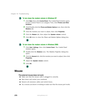 Page 280270
Chapter 16: Troubleshooting
www.gateway.com
To turn down the modem volume in Windows XP:
1Click Start, then click Control Panel. The Control Panel window opens. 
If your Control Panel is in Category View, click 
Printers and Other 
Hardware
.
2Click/Double-click the Phone and Modem Options icon, then click the 
Modems tab.
3Click the modem you want to adjust, then click Properties.
4Click the Modem tab, then adjust the Speaker volume control.
5Click OK twice to close the Phone and Modem Options...