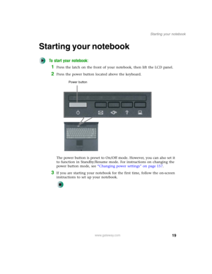 Page 2919
Starting your notebook
www.gateway.com
Starting your notebook
To start your notebook:
1Press the latch on the front of your notebook, then lift the LCD panel.
2Press the power button located above the keyboard.
The power button is preset to On/Off mode. However, you can also set it 
to function in Standby/Resume mode. For instructions on changing the 
power button mode, see “Changing power settings” on page 157.
3If you are starting your notebook for the first time, follow the on-screen 
instructions...