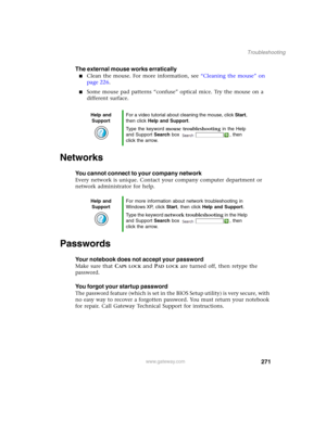 Page 281271
Troubleshooting
www.gateway.com
The external mouse works erratically
■Clean the mouse. For more information, see “Cleaning the mouse” on 
page 226.
■Some mouse pad patterns “confuse” optical mice. Try the mouse on a 
different surface.
Networks
You cannot connect to your company network
Every network is unique. Contact your company computer department or 
network administrator for help.
Passwords
Your notebook does not accept your password
Make sure that CAPS LOCK and PAD LOCK are turned off, then...