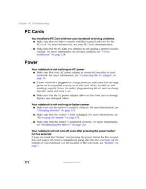 Page 282272
Chapter 16: Troubleshooting
www.gateway.com
PC Cards
You installed a PC Card and now your notebook is having problems
■Make sure that you have correctly installed required software for the 
PC Card. For more information, see your PC Card’s documentation.
■Make sure that the PC Card you installed is not causing a system resource 
conflict. For more information on resource conflicts, see “Device 
installation” on page 258.
Power
Your notebook is not working on AC power
■Make sure that your AC power...