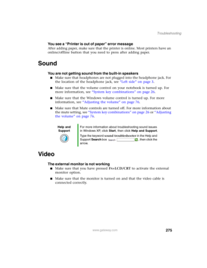 Page 285275
Troubleshooting
www.gateway.com
You see a “Printer is out of paper” error message
After adding paper, make sure that the printer is online. Most printers have an 
online/offline button that you need to press after adding paper.
Sound
You are not getting sound from the built-in speakers
■Make sure that headphones are not plugged into the headphone jack. For 
the location of the headphone jack, see “Left side” on page 3.
■Make sure that the volume control on your notebook is turned up. For 
more...