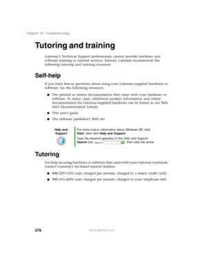 Page 288278
Chapter 16: Troubleshooting
www.gateway.com
Tutoring and training
Gateway’s Technical Support professionals cannot provide hardware and 
software training or tutorial services. Instead, Gateway recommends the 
following tutoring and training resources.
Self-help
If you have how-to questions about using your Gateway-supplied hardware or 
software, see the following resources:
■The printed or online documentation that came with your hardware or 
software. In many cases, additional product information...
