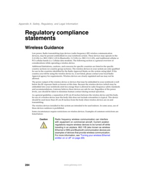 Page 294284
Appendix A: Safety, Regulatory, and Legal Information
www.gateway.com
Regulatory compliance 
statements
Wireless Guidance
Low power, Radio transmitting type devices (radio frequency (RF) wireless communication 
devices), may be present (embedded) in your notebook system. These devices may operate in the 
2.4 GHz (i.e. 802.11B/G LAN & Bluetooth), 5.2 GHz (i.e. 802.11A LAN), and traditional cellular or 
PCS cellular bands (i.e. Cellular data modem). The following section is a general overview of...
