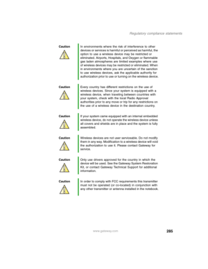 Page 295285
Regulatory compliance statements
www.gateway.com CautionIn environments where the risk of interference to other 
devices or services is harmful or perceived as harmful, the 
option to use a wireless device may be restricted or 
eliminated. Airports, Hospitals, and Oxygen or flammable 
gas laden atmospheres are limited examples where use 
of wireless devices may be restricted or eliminated. When 
in environments where you are uncertain of the sanction 
to use wireless devices, ask the applicable...