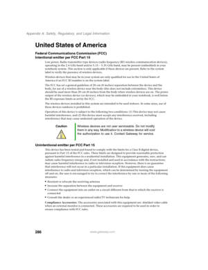 Page 296286
Appendix A: Safety, Regulatory, and Legal Information
www.gateway.com
United States of America
Federal Communications Commission (FCC)
Intentional emitter per FCC Part 15
Low power, Radio transmitter type devices (radio frequency (RF) wireless communication devices), 
operating in the 2.4 GHz band and/or 5.15 – 5.35 GHz band, may be present (embedded) in your 
notebook system. This section is only applicable if these devices are present. Refer to the system 
label to verify the presence of wireless...