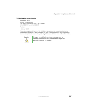 Page 297287
Regulatory compliance statements
www.gateway.com
FCC declaration of conformity
Responsible party:
Gateway Companies, Inc.
610 Gateway Drive, North Sioux City, SD 57049
(605) 232-2000   Fax: (605) 232-2023
Product:
■Gateway M305
This device complies with Part 15 of the FCC Rules. Operation of this product is subject to the 
following two conditions: (1) this device may not cause harmful interference, and (2) this device 
must accept any interference received, including interference that may cause...