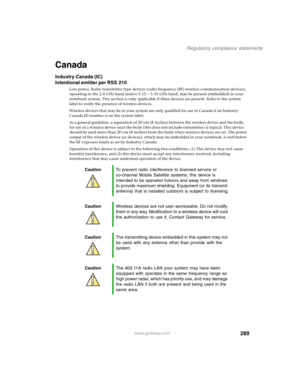 Page 299289
Regulatory compliance statements
www.gateway.com
Canada
Industry Canada (IC)
Intentional emitter per RSS 210
Low power, Radio transmitter type devices (radio frequency (RF) wireless communication devices), 
operating in the 2.4 GHz band and/or 5.15 – 5.35 GHz band, may be present (embedded) in your 
notebook system. This section is only applicable if these devices are present. Refer to the system 
label to verify the presence of wireless devices.
Wireless devices that may be in your system are only...