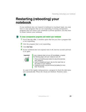 Page 3121
Restarting (rebooting) your notebook
www.gateway.com
Restarting (rebooting) your 
notebook
If your notebook does not respond to keyboard or touchpad input, you may 
have to close programs that are not responding. If closing unresponsive 
programs does not restore your notebook to normal operation, you may have 
to restart (reboot) your notebook.
To close unresponsive programs and restart your notebook:
1Press CTRL+ALT+DEL. A window opens that lets you close a program that 
is not responding.
2Click...