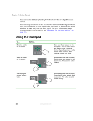 Page 4030
Chapter 2: Getting Started
www.gateway.com
You can use the EZ-Pad left and right buttons below the touchpad to select 
objects.
You can assign a function to the rocker switch between the touchpad buttons. 
This function can be to scroll up or down, maximize or minimize the active 
window, or open and close the Start menu. For more information about 
programming the rocker switch, see “Changing the touchpad settings” on 
page 183.
Using the touchpad
To... Do this...
Move the pointer 
on the screen.Move...