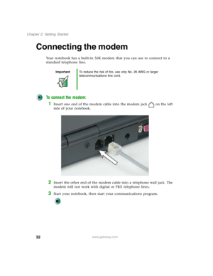 Page 4232
Chapter 2: Getting Started
www.gateway.com
Connecting the modem
Your notebook has a built-in 56K modem that you can use to connect to a 
standard telephone line.
To connect the modem:
1Insert one end of the modem cable into the modem jack on the left 
side of your notebook.
2Insert the other end of the modem cable into a telephone wall jack. The 
modem will not work with digital or PBX telephone lines.
3Start your notebook, then start your communications program.
ImportantTo reduce the risk of fire,...