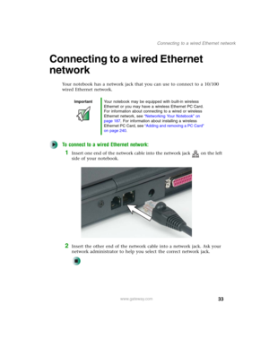 Page 4333
Connecting to a wired Ethernet network
www.gateway.com
Connecting to a wired Ethernet 
network
Your notebook has a network jack that you can use to connect to a 10/100 
wired Ethernet network.
To connect to a wired Ethernet network:
1Insert one end of the network cable into the network jack on the left 
side of your notebook.
2Insert the other end of the network cable into a network jack. Ask your 
network administrator to help you select the correct network jack.
ImportantYour notebook may be...