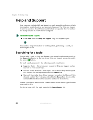 Page 4636
Chapter 3: Getting Help
www.gateway.com
Help and Support
Your computer includes Help and Support, an easily accessible collection of help 
information, troubleshooters, and automated support. Use Help and Support 
to answer questions about Windows and to help you quickly discover and use 
the many features of your Gateway computer.
To start Help and Support:
■Click Start, then click Help and Support. Help and Support opens.
You can find help information by clicking a link, performing a search, or...