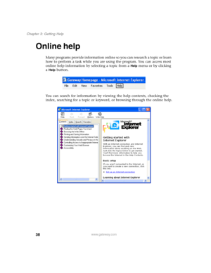 Page 4838
Chapter 3: Getting Help
www.gateway.com
Online help
Many programs provide information online so you can research a topic or learn 
how to perform a task while you are using the program. You can access most 
online help information by selecting a topic from a 
Help menu or by clicking 
a 
Help button.
You can search for information by viewing the help contents, checking the 
index, searching for a topic or keyword, or browsing through the online help. 