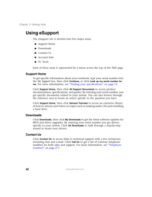Page 5040
Chapter 3: Getting Help
www.gateway.com
Using eSupport
The eSupport site is divided into five major areas:
■Support Home
■Downloads
■Contact Us
■Account Info
■PC Tools
Each of these areas is represented by a menu across the top of the Web page.
Support Home
To get specific information about your notebook, type your serial number into 
the My Support box, then click 
Continue, or click Look up my serial number for 
me
. For more information, see “Finding your specifications” on page 12.
Click 
Support...