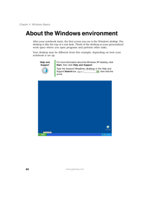 Page 5444
Chapter 4: Windows Basics
www.gateway.com
About the Windows environment
After your notebook starts, the first screen you see is the Windows desktop. The 
desktop is like the top of a real desk. Think of the desktop as your personalized 
work space where you open programs and perform other tasks.
Your desktop may be different from this example, depending on how your 
notebook is set up.
Help and 
SupportFor more information about the Windows XP desktop, click 
Start, then click Help and Support.
Type...