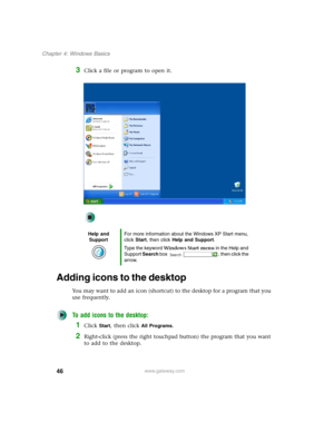 Page 5646
Chapter 4: Windows Basics
www.gateway.com
3Click a file or program to open it.
Adding icons to the desktop
You may want to add an icon (shortcut) to the desktop for a program that you 
use frequently.
To add icons to the desktop:
1Click Start, then click All Programs.
2Right-click (press the right touchpad button) the program that you want 
to add to the desktop.
Help and 
SupportFor more information about the Windows XP Start menu, 
click Start, then click Help and Support.
Type the keyword Windows...