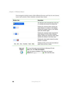 Page 5848
Chapter 4: Windows Basics
www.gateway.com
Every program window looks a little different because each has its own menus, 
icons, and controls. Most windows include these items:
Window item Description
The title bar is the horizontal bar at the top 
of a window that shows the window title.
Clicking the minimize button reduces the 
active window to a button on the taskbar. 
Clicking the program button in the taskbar 
opens the window again.
Clicking the maximize button expands the 
active window to fit...
