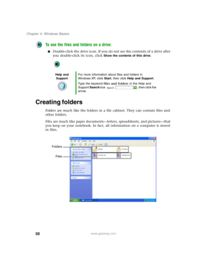 Page 6050
Chapter 4: Windows Basics
www.gateway.com
To see the files and folders on a drive:
■Double-click the drive icon. If you do not see the contents of a drive after 
you double-click its icon, click 
Show the contents of this drive.
Creating folders
Folders are much like the folders in a file cabinet. They can contain files and 
other folders.
Files are much like paper documents—letters, spreadsheets, and pictures—that 
you keep on your notebook. In fact, all information on a computer is stored 
in...