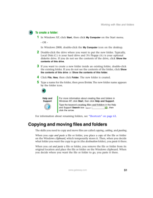 Page 6151
Working with files and folders
www.gateway.com
To create a folder:
1In Windows XP, click Start, then click My Computer on the Start menu.
- OR -
In Windows 2000, double-click the 
My Computer icon on the desktop.
2Double-click the drive where you want to put the new folder. Typically, 
Local Disk (C:) is your hard drive and 3½ Floppy (A:) is your optional 
diskette drive. If you do not see the contents of the drive, click 
Show the 
contents of this drive
.
3If you want to create a new folder inside...