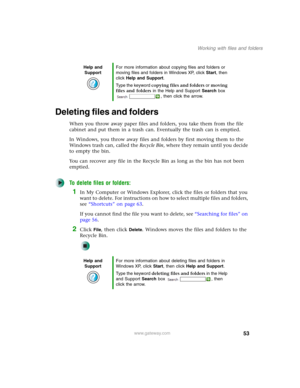 Page 6353
Working with files and folders
www.gateway.com
Deleting files and folders
When you throw away paper files and folders, you take them from the file 
cabinet and put them in a trash can. Eventually the trash can is emptied.
In Windows, you throw away files and folders by first moving them to the 
Windows trash can, called the Recycle Bin, where they remain until you decide 
to empty the bin.
You can recover any file in the Recycle Bin as long as the bin has not been 
emptied.
To delete files or...