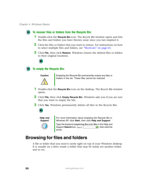Page 6454
Chapter 4: Windows Basics
www.gateway.com
To recover files or folders from the Recycle Bin:
1Double-click the Recycle Bin icon. The Recycle Bin window opens and lists 
the files and folders you have thrown away since you last emptied it.
2Click the files or folders that you want to restore. For instructions on how 
to select multiple files and folders, see “Shortcuts” on page 63.
3Click File, then click Restore. Windows returns the deleted files or folders 
to their original locations.
To empty the...