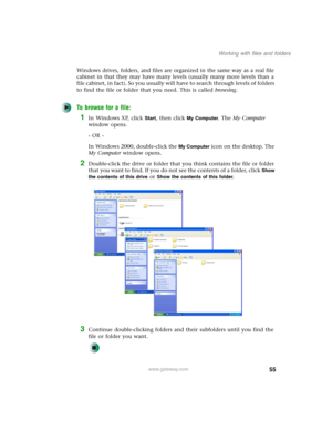 Page 6555
Working with files and folders
www.gateway.com
Windows drives, folders, and files are organized in the same way as a real file 
cabinet in that they may have many levels (usually many more levels than a 
file cabinet, in fact). So you usually will have to search through levels of folders 
to find the file or folder that you need. This is called browsing.
To browse for a file:
1In Windows XP, click Start, then click My Computer. The My Computer 
window opens.
- OR -
In Windows 2000, double-click the...