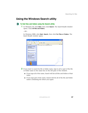 Page 6757
Searching for files
www.gateway.com
Using the Windows Search utility
To find files and folders using the Search utility:
1In Windows XP, click Start, then click Search. The Search Results window 
opens. Click 
All files and folders.
- OR -
In Windows 2000, click 
Start, Search, then click For Files or Folders. The 
Search Results window opens.
2If you want to search by file or folder name, type in all or part of the file 
or folder name in the name box in the left pane of the window.
■If you type all...