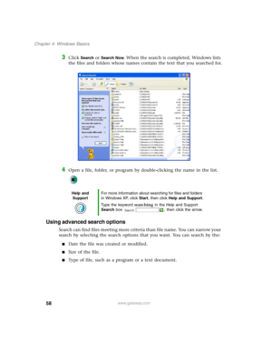 Page 6858
Chapter 4: Windows Basics
www.gateway.com
3Click Search or Search Now. When the search is completed, Windows lists 
the files and folders whose names contain the text that you searched for.
4Open a file, folder, or program by double-clicking the name in the list.
Using advanced search options
Search can find files meeting more criteria than file name. You can narrow your 
search by selecting the search options that you want. You can search by the:
■Date the file was created or modified.
■Size of the...