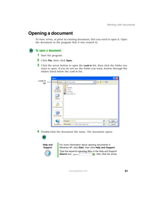 Page 7161
Working with documents
www.gateway.com
Opening a document
To view, revise, or print an existing document, first you need to open it. Open 
the document in the program that it was created in.
To open a document:
1Start the program.
2Click File, then click Open.
3Click the arrow button to open the Look in list, then click the folder you 
want to open. If you do not see the folder you want, browse through the 
folders listed below the Look in list.
4Double-click the document file name. The document...