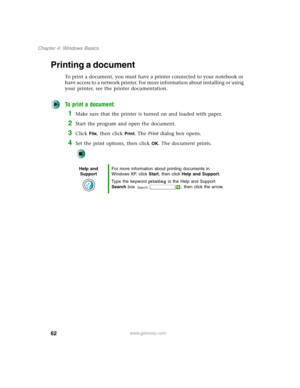 Page 7262
Chapter 4: Windows Basics
www.gateway.com
Printing a document
To print a document, you must have a printer connected to your notebook or 
have access to a network printer. For more information about installing or using 
your printer, see the printer documentation.
To print a document:
1Make sure that the printer is turned on and loaded with paper.
2Start the program and open the document.
3Click File, then click Print. The Print dialog box opens.
4Set the print options, then click OK. The document...